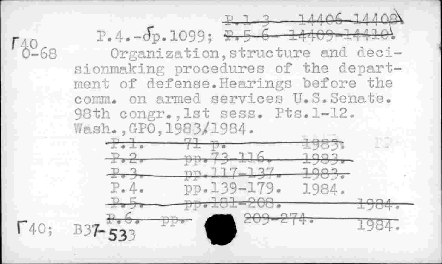 ﻿
j--14 4 04-14
P.4.-Jp.1099; l.D C 14409-144101
Organization,structure and decisionmaking procedures of the department of defense.Hearings before the comm, on armed services U.S.Senate.
98th congr.,lst sess. Pts.1-12. Wash.,GPO,1983/1984.
Mt------
4-r4^.--pp. 73-116.---4883.
4^-8----pp.	13 7-13^.-
P.4.	pp.139-179.	1984.
^9,-----PP. 103^968.------
C40;
W